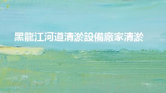 黑龍江河道清淤設備廠家清淤設備如何改變河道生態(tài)環(huán)境？